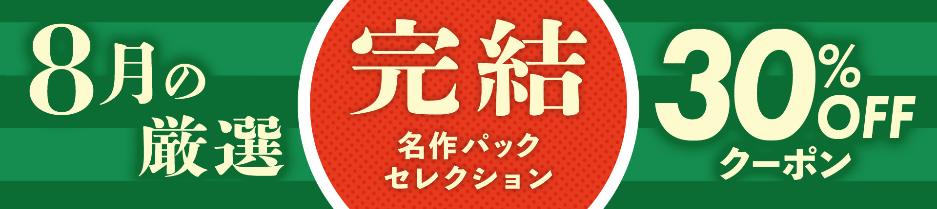 【8月の厳選！】完結名作セレクション♪30%OFFクーポン